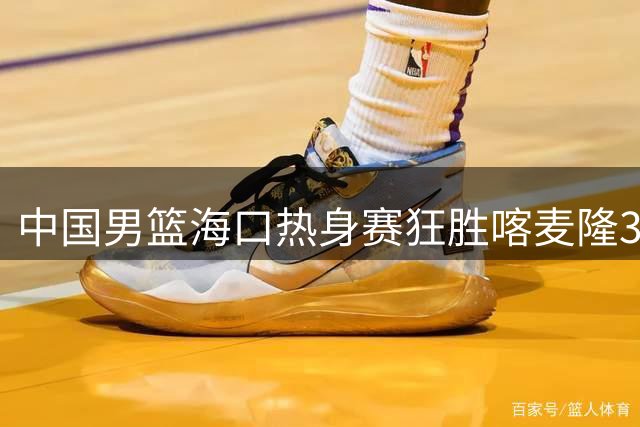 中国男篮海口热身赛狂胜喀麦隆34分 年轻球员集体爆发