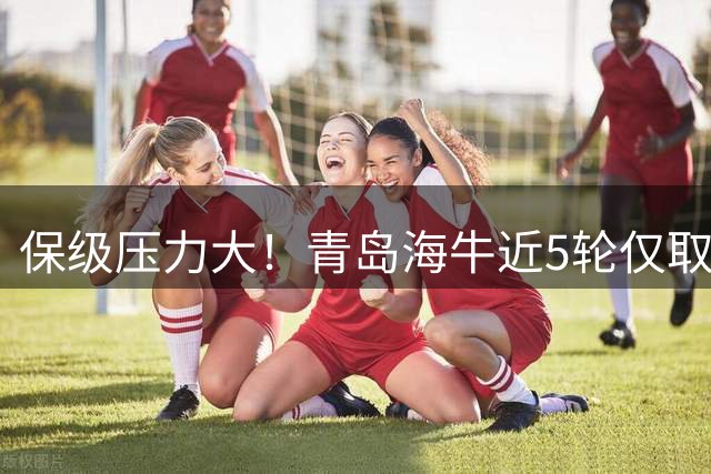 保级压力大！青岛海牛近5轮仅取得1分，4连败期间进3球失12球