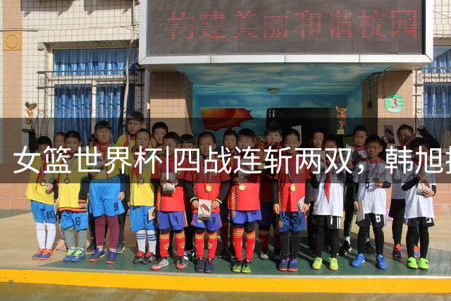 女篮世界杯|四战连斩两双，韩旭撑起中国女篮内线脊梁