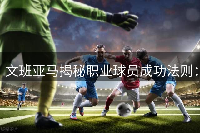 文班亚马揭秘职业球员成功法则：极致标准与科学训练缺一不可