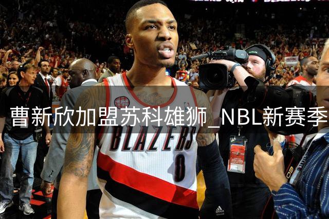 曹新欣加盟苏科雄狮 NBL新赛季引援动态曝光