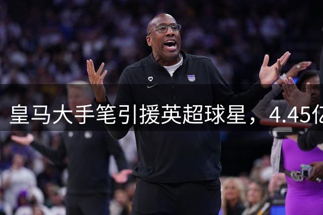 皇马大手笔引援英超球星，4.45亿欧元豪赌欧冠荣耀