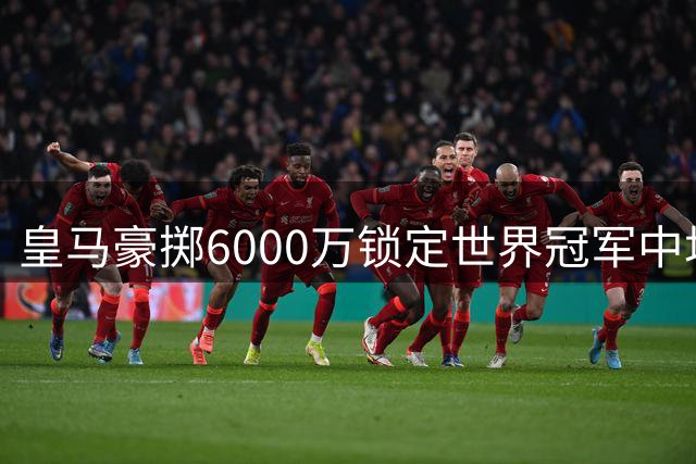 皇马豪掷6000万锁定世界冠军中场 西甲争冠格局迎来地震级变动