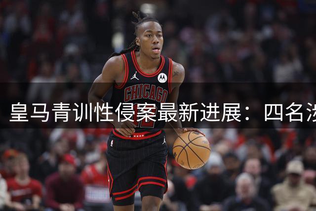 皇马青训性侵案最新进展：四名涉案球员9月将出庭受审