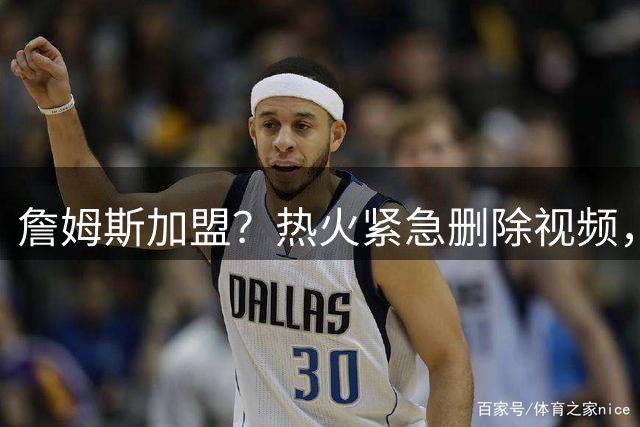 詹姆斯加盟？热火紧急删除视频，帕金斯没有说谎，争冠恐失去悬念