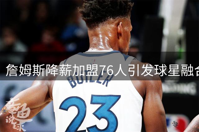 詹姆斯降薪加盟76人引发球星融合困境
