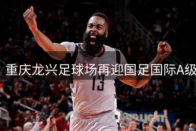 重庆龙兴足球场再迎国足国际A级赛事 9月黄金周上演足球盛宴