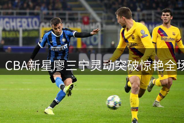CBA新星廖三宁灵动突破惊艳全场 假动作晃飞对手轻松得分