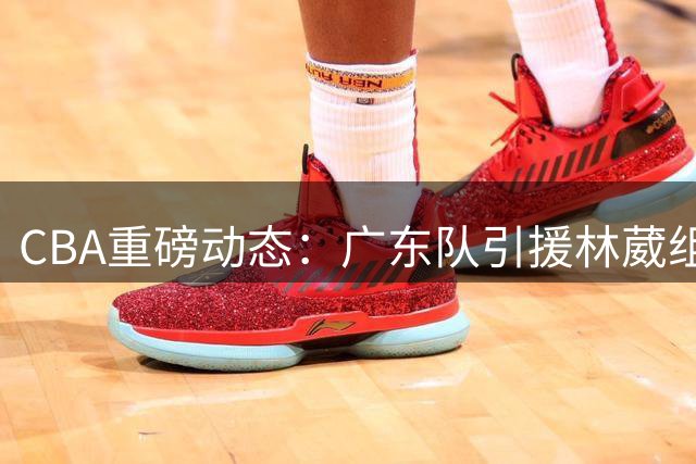 CBA重磅动态：广东队引援林葳组豪华阵容 山东交易状元引热议
